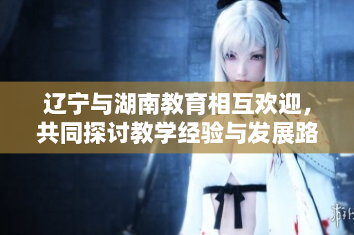 遼寧與湖南教育相互歡迎，共同探討教學(xué)經(jīng)驗與發(fā)展路徑