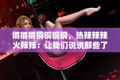 鏘鏘鏘銅銅銅銅，熱辣辣辣火辣辣：讓我們說說那些了不起的銅器