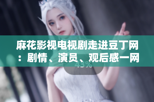 麻花影視電視劇走進豆丁網(wǎng)：劇情、演員、觀后感一網(wǎng)打盡