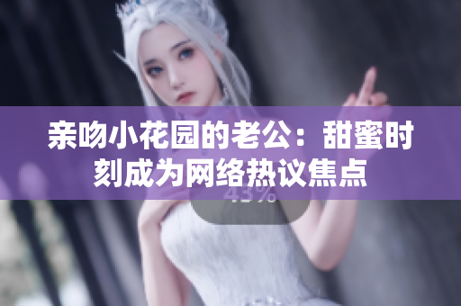 親吻小花園的老公：甜蜜時刻成為網(wǎng)絡(luò)熱議焦點