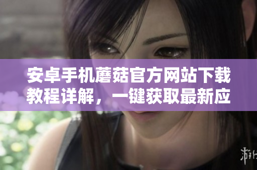 安卓手機蘑菇官方網(wǎng)站下載教程詳解，一鍵獲取最新應(yīng)用!