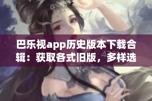 巴樂視app歷史版本下載合輯：獲取各式舊版，多樣選擇
