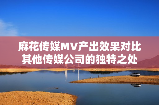 麻花傳媒MV產(chǎn)出效果對(duì)比其他傳媒公司的獨(dú)特之處