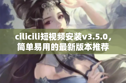 cilicili短視頻安裝v3.5.0，簡單易用的最新版本推薦