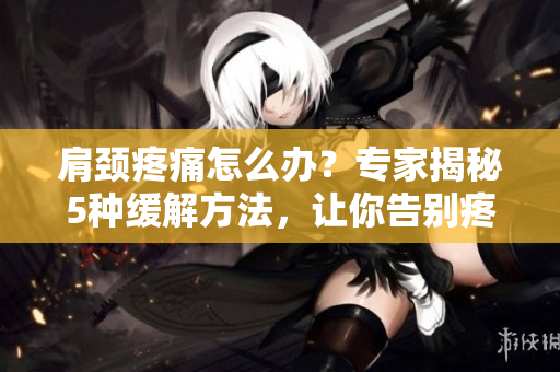 肩頸疼痛怎么辦？專家揭秘5種緩解方法，讓你告別疼痛