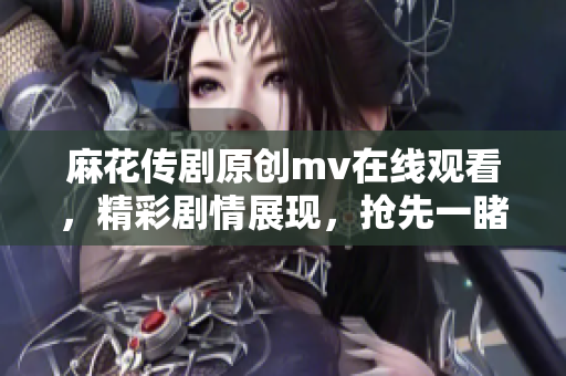 麻花傳劇原創(chuàng)mv在線觀看，精彩劇情展現(xiàn)，搶先一睹原版MV風(fēng)采