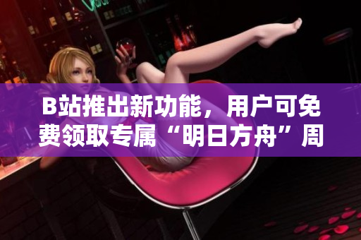 B站推出新功能，用戶可免費領(lǐng)取專屬“明日方舟”周邊商品