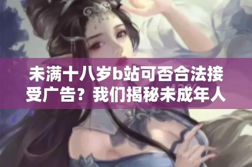未滿十八歲b站可否合法接受廣告？我們揭秘未成年人在b站進(jìn)行廣告營(yíng)銷的規(guī)定及限制