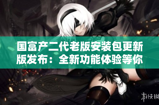 國(guó)富產(chǎn)二代老版安裝包更新版發(fā)布：全新功能體驗(yàn)等你來！