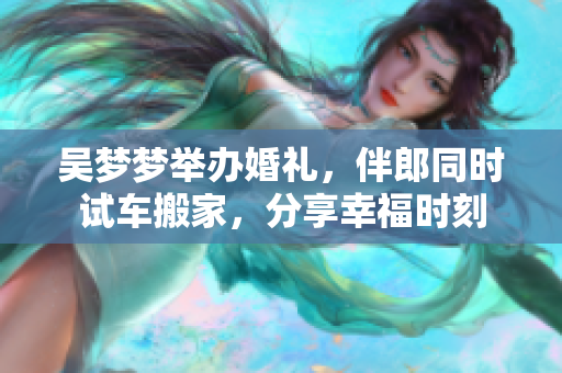 吳夢(mèng)夢(mèng)舉辦婚禮，伴郎同時(shí)試車搬家，分享幸福時(shí)刻