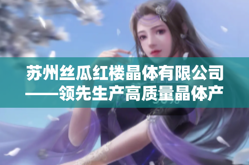 蘇州絲瓜紅樓晶體有限公司——領(lǐng)先生產(chǎn)高質(zhì)量晶體產(chǎn)品的行業(yè)領(lǐng)先者