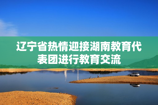 遼寧省熱情迎接湖南教育代表團(tuán)進(jìn)行教育交流
