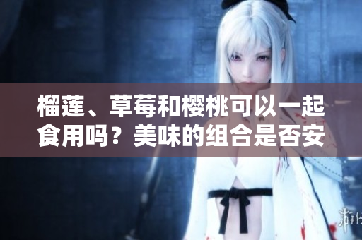 榴蓮、草莓和櫻桃可以一起食用嗎？美味的組合是否安全？