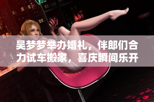 吳夢(mèng)夢(mèng)舉辦婚禮，伴郎們合力試車搬家，喜慶瞬間樂開花