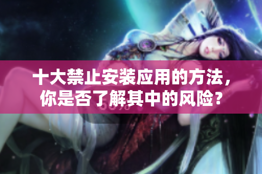 十大禁止安裝應(yīng)用的方法，你是否了解其中的風(fēng)險(xiǎn)？