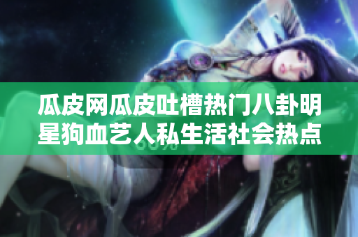 瓜皮網(wǎng)瓜皮吐槽熱門八卦明星狗血藝人私生活社會(huì)熱點(diǎn)全新瓜皮網(wǎng)首頁(yè)入口大揭秘