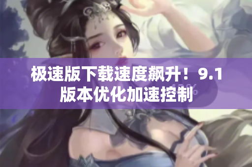 極速版下載速度飆升！9.1版本優(yōu)化加速控制