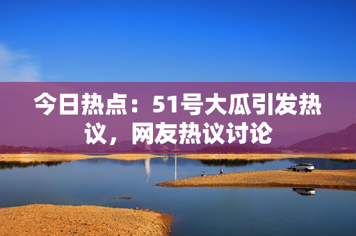 今日熱點(diǎn)：51號(hào)大瓜引發(fā)熱議，網(wǎng)友熱議討論