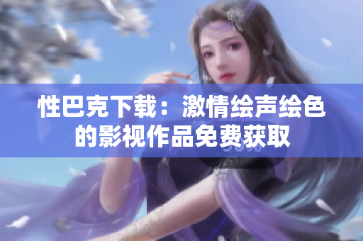 性巴克下載：激情繪聲繪色的影視作品免費獲取