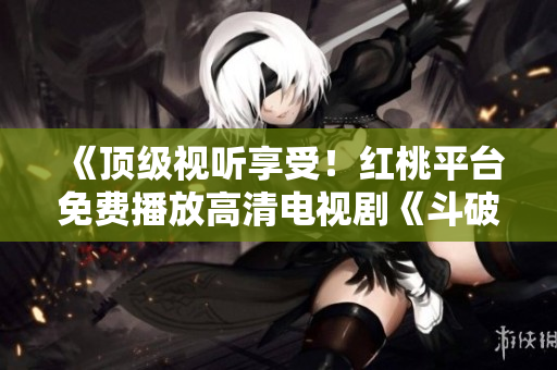 《頂級視聽享受！紅桃平臺免費播放高清電視劇《斗破蒼穹》，精彩內(nèi)容盡在觀賞！》