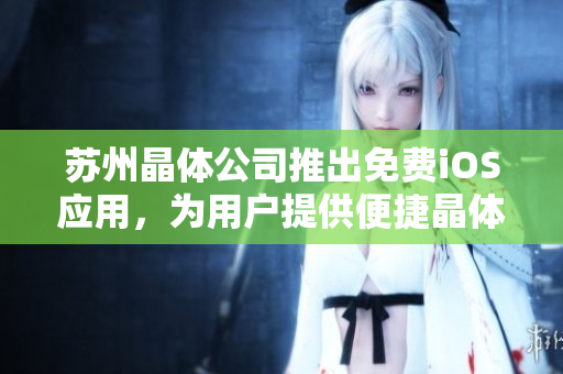 蘇州晶體公司推出免費iOS應(yīng)用，為用戶提供便捷晶體相關(guān)信息查詢及使用指南