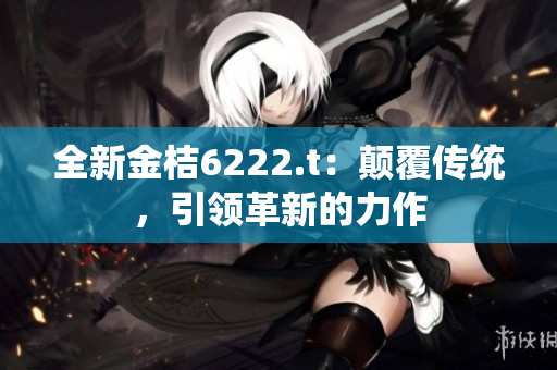 全新金桔6222.t：顛覆傳統(tǒng)，引領(lǐng)革新的力作