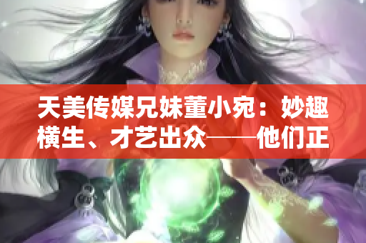 天美傳媒兄妹董小宛：妙趣橫生、才藝出眾──他們正在忙些什么？