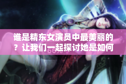 誰是精東女演員中最美麗的？讓我們一起探討她是如何塑造角色的