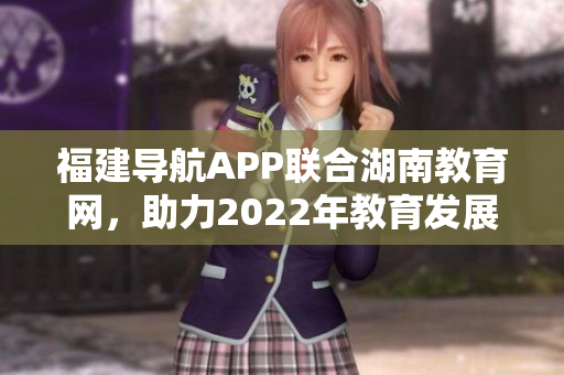福建導(dǎo)航APP聯(lián)合湖南教育網(wǎng)，助力2022年教育發(fā)展