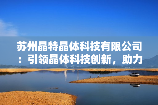 蘇州晶特晶體科技有限公司：引領(lǐng)晶體科技創(chuàng)新，助力產(chǎn)業(yè)發(fā)展