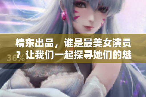 精東出品，誰是最美女演員？讓我們一起探尋她們的魅力所在