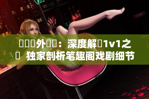 戲劇內(nèi)外對(duì)決：深度解讀1v1之爭(zhēng)  獨(dú)家剖析筆趣閣戲劇細(xì)節(jié)并揭開主角1v1情感糾葛