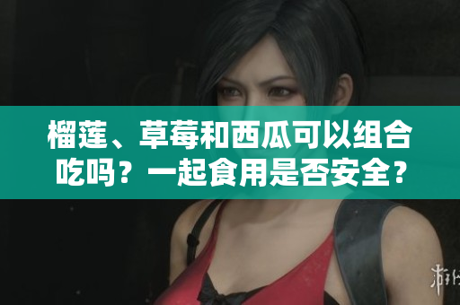榴蓮、草莓和西瓜可以組合吃嗎？一起食用是否安全？