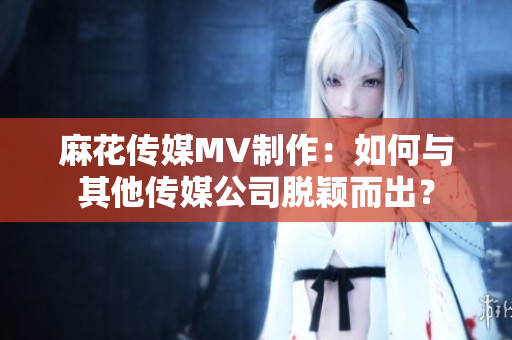 麻花傳媒MV制作：如何與其他傳媒公司脫穎而出？