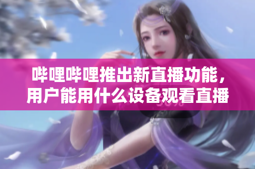 嗶哩嗶哩推出新直播功能，用戶能用什么設備觀看直播