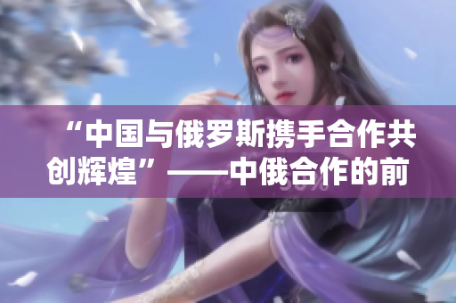 “中國與俄羅斯攜手合作共創(chuàng)輝煌”——中俄合作的前景和意義