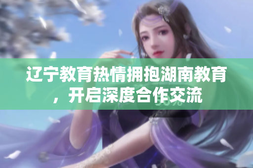 遼寧教育熱情擁抱湖南教育，開啟深度合作交流