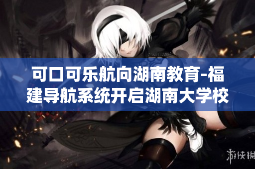 可口可樂航向湖南教育-福建導(dǎo)航系統(tǒng)開啟湖南大學(xué)校園服務(wù)