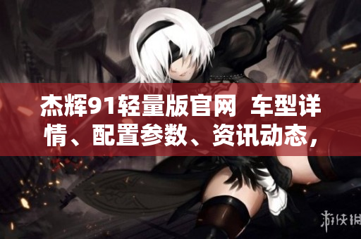 杰輝91輕量版官網(wǎng)  車型詳情、配置參數(shù)、資訊動態(tài)，一網(wǎng)打盡
