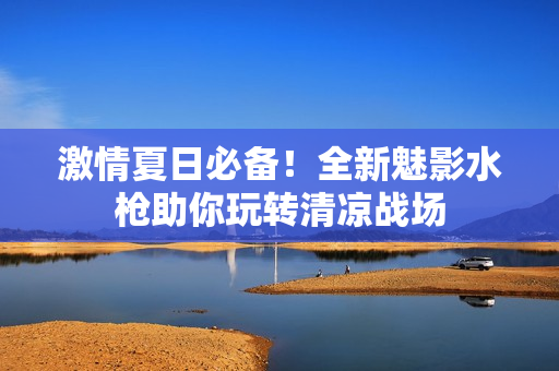激情夏日必備！全新魅影水槍助你玩轉清涼戰(zhàn)場