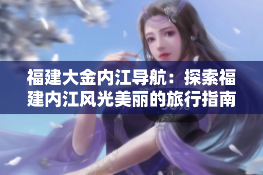 福建大金內(nèi)江導(dǎo)航：探索福建內(nèi)江風光美麗的旅行指南