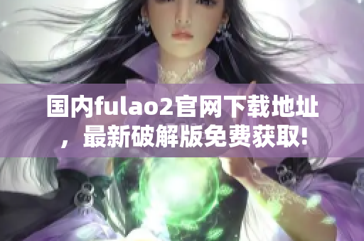 國(guó)內(nèi)fulao2官網(wǎng)下載地址，最新破解版免費(fèi)獲取!