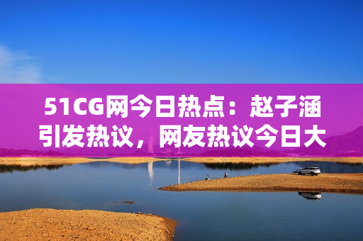 51CG網(wǎng)今日熱點(diǎn)：趙子涵引發(fā)熱議，網(wǎng)友熱議今日大事件