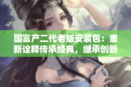 國富產(chǎn)二代老版安裝包：重新詮釋傳承經(jīng)典，繼承創(chuàng)新者的基因