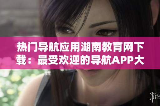 熱門(mén)導(dǎo)航應(yīng)用湖南教育網(wǎng)下載：最受歡迎的導(dǎo)航APP大熱！