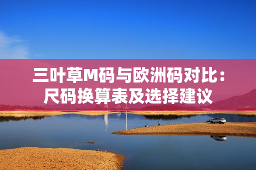 三葉草M碼與歐洲碼對(duì)比：尺碼換算表及選擇建議