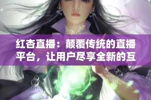 紅杏直播：顛覆傳統(tǒng)的直播平臺，讓用戶盡享全新的互動體驗