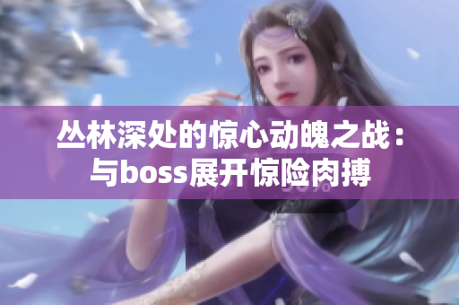 叢林深處的驚心動(dòng)魄之戰(zhàn)：與boss展開(kāi)驚險(xiǎn)肉搏