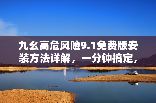 九幺高危風(fēng)險9.1免費版安裝方法詳解，一分鐘搞定，安全高效！