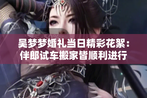 吳夢夢婚禮當(dāng)日精彩花絮：伴郎試車搬家皆順利進(jìn)行